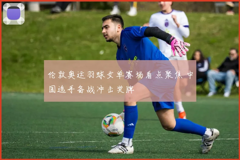 伦敦奥运羽球女单赛场看点聚焦 中国选手备战冲击奖牌