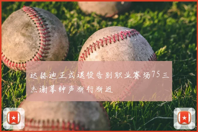 达赫迪正式退役告别职业赛场75三杰谢幕钟声渐行渐近
