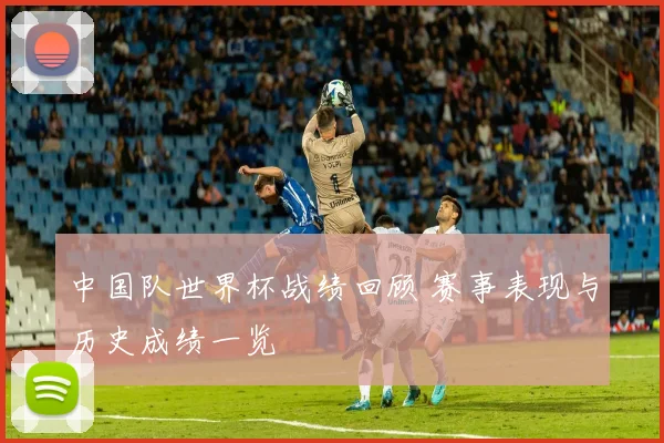 中国队世界杯战绩回顾 赛事表现与历史成绩一览
