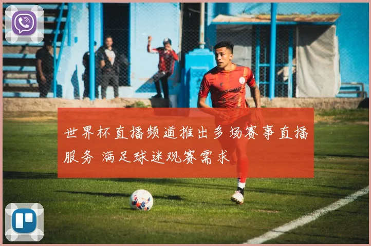 世界杯直播频道推出多场赛事直播服务 满足球迷观赛需求