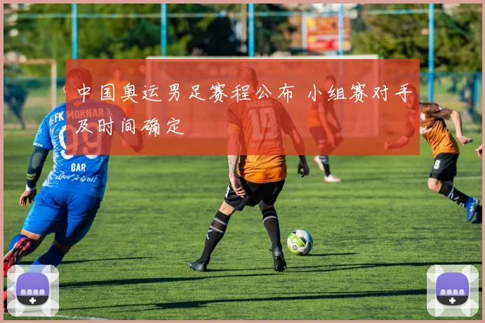 中国奥运男足赛程公布 小组赛对手及时间确定
